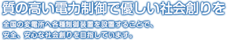 質の高い電力供給と電気作りで安心・安全な社会創りを。全国の変電所へ各種制御装置を設置することで、安全、安心な社会創りを目指しています。